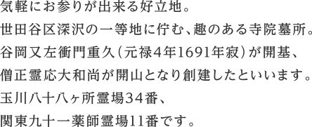 気軽にお参りが出来る好立地。	世田谷区深沢の一等地に佇む、趣のある寺院墓所。谷岡又左衝門重久（元禄4年1691年寂）が開基、僧正霊応大和尚が開山となり創建したといいます。玉川八十八ヶ所霊場34番、関東九十一薬師霊場11番です。