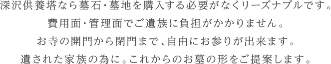 深沢供養塔なら墓石・墓地を購入する必要がなくリーズナブルです。費用面・管理面でご遺族に負担がかかりません。お寺の開門から閉門まで、自由にお参りが出来ます。遺された家族の為に。これからのお墓の形をご提案します。